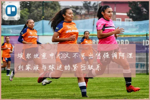 埃尔坎重申尤文不可出售强调阿涅利家族与球迷的紧密联系