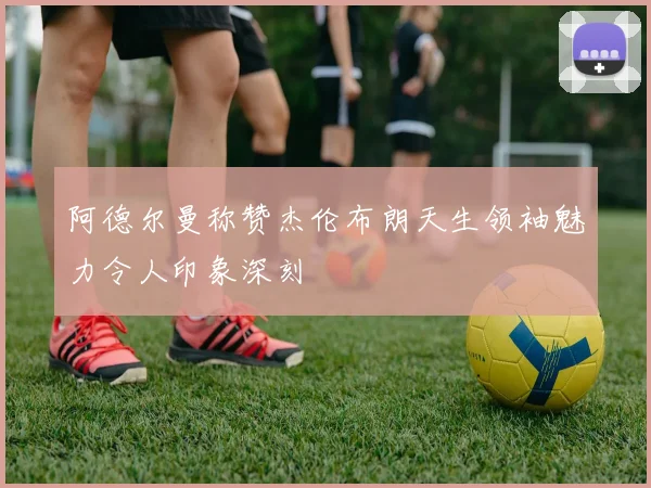 阿德尔曼称赞杰伦布朗天生领袖魅力令人印象深刻