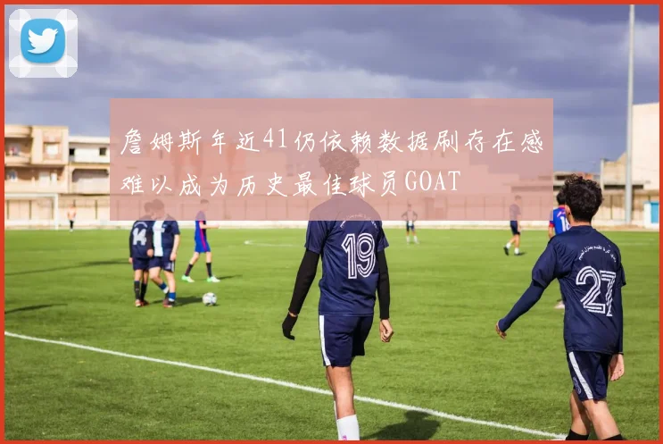詹姆斯年近41仍依赖数据刷存在感难以成为历史最佳球员GOAT
