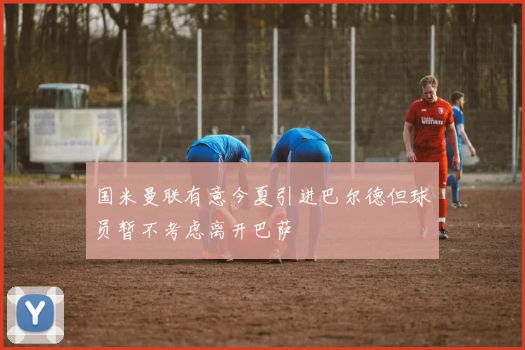 国米曼联有意今夏引进巴尔德但球员暂不考虑离开巴萨