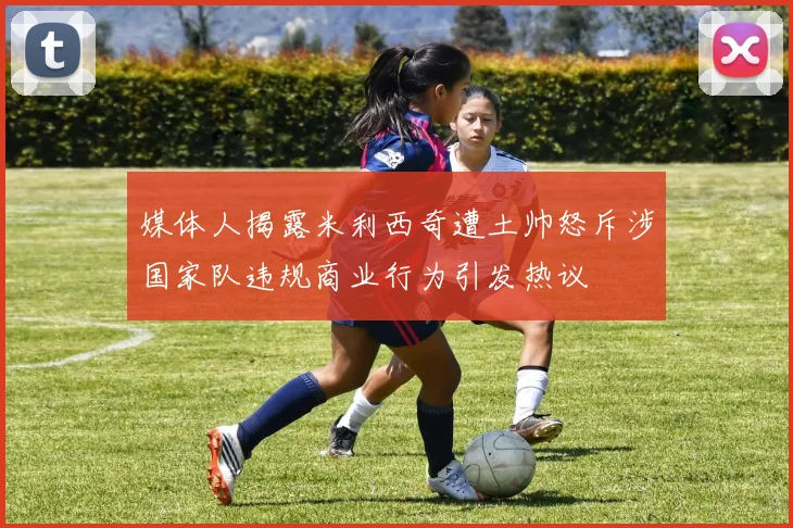 媒体人揭露米利西奇遭土帅怒斥涉国家队违规商业行为引发热议
