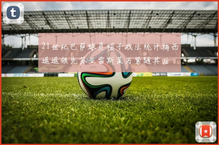 21世纪巴萨球员帽子戏法统计梅西遥遥领先苏亚雷斯莱万紧随其后