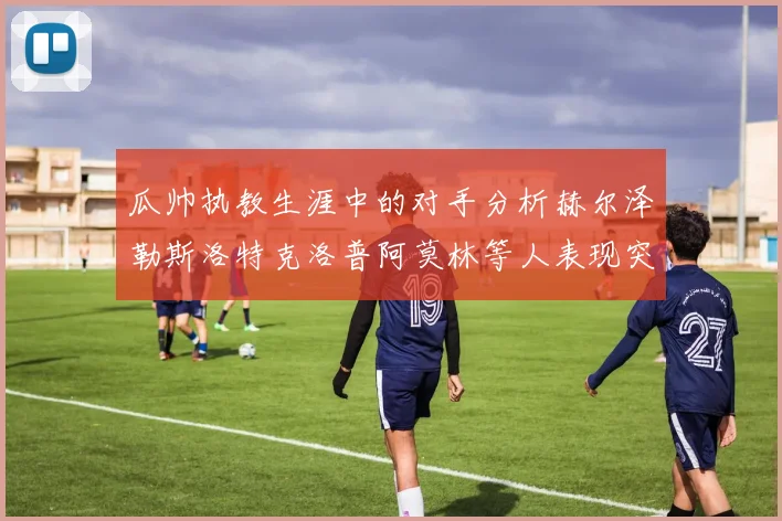 瓜帅执教生涯中的对手分析赫尔泽勒斯洛特克洛普阿莫林等人表现突出