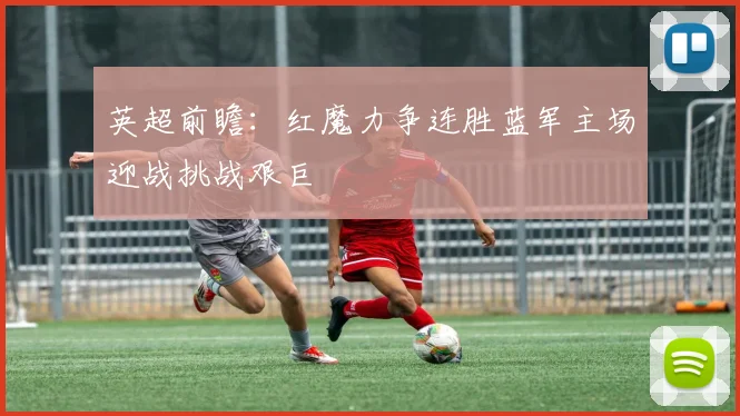 英超前瞻：红魔力争连胜蓝军主场迎战挑战艰巨