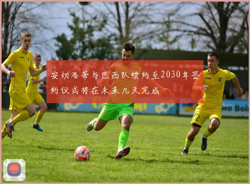 安切洛蒂与巴西队续约至2030年签约仪式将在未来几天完成