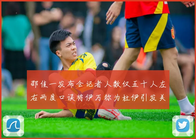 邵佳一发布会记者人数仅五十人左右两度口误将伊万称为杜伊引发关注