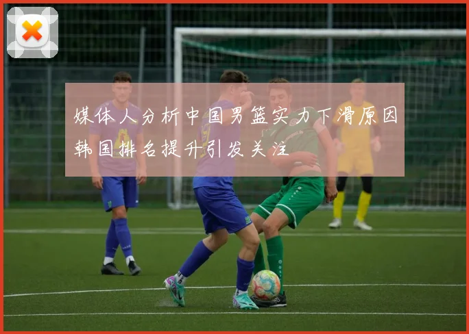 媒体人分析中国男篮实力下滑原因韩国排名提升引发关注