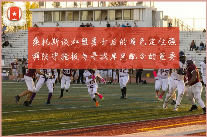 桑托斯谈加盟勇士后的角色定位强调防守抢板与寻找库里配合的重要性