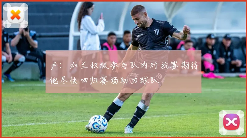 卢：加兰积极参与队内对抗赛期待他尽快回归赛场助力球队