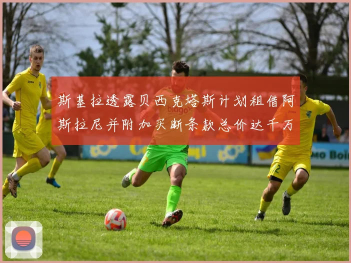 斯基拉透露贝西克塔斯计划租借阿斯拉尼并附加买断条款总价达千万级别
