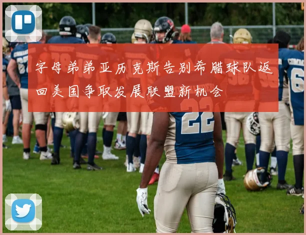 字母弟弟亚历克斯告别希腊球队返回美国争取发展联盟新机会