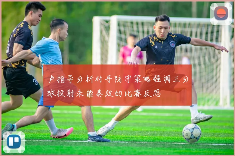卢指导分析对手防守策略强调三分球投射未能奏效的比赛反思