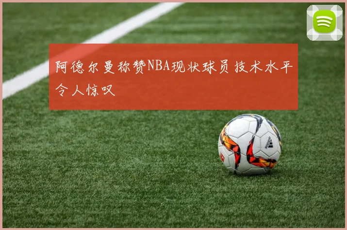 阿德尔曼称赞NBA现状球员技术水平令人惊叹