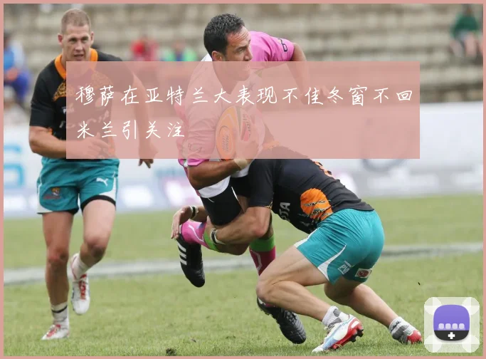 穆萨在亚特兰大表现不佳冬窗不回米兰引关注