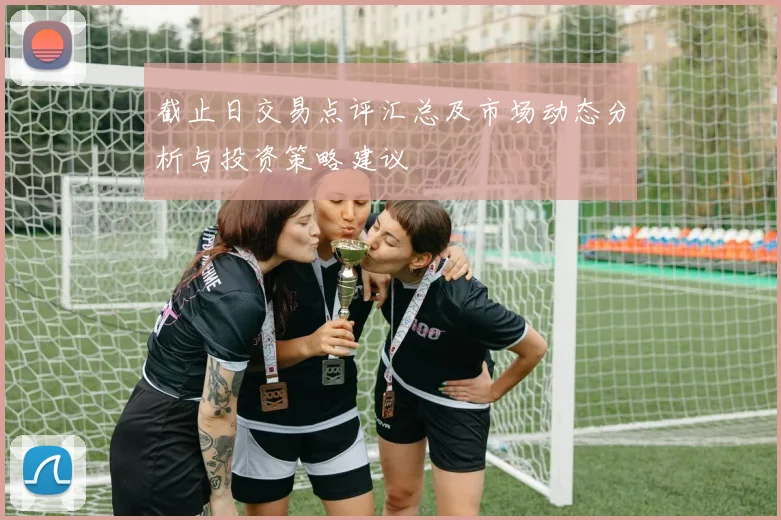 截止日交易点评汇总及市场动态分析与投资策略建议