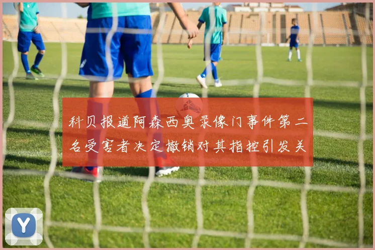 科贝报道阿森西奥录像门事件第二名受害者决定撤销对其指控引发关注