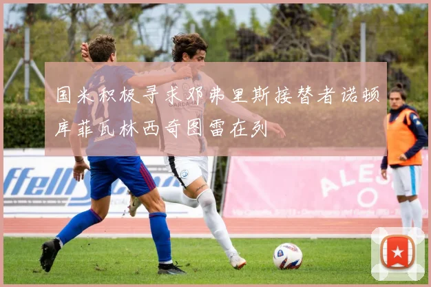 国米积极寻求邓弗里斯接替者诺顿库菲瓦林西奇图雷在列