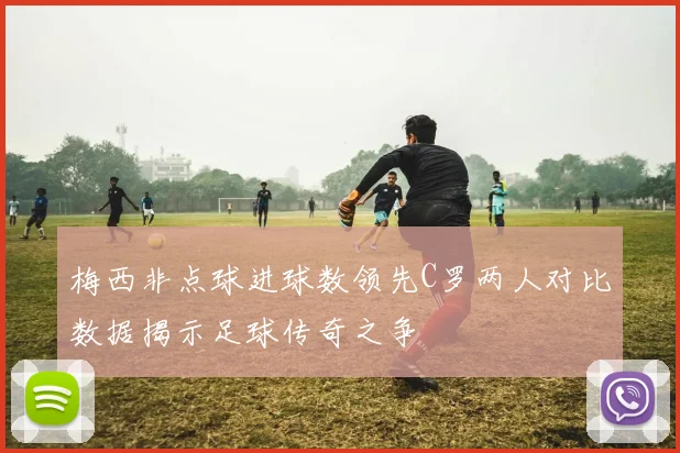 梅西非点球进球数领先C罗两人对比数据揭示足球传奇之争