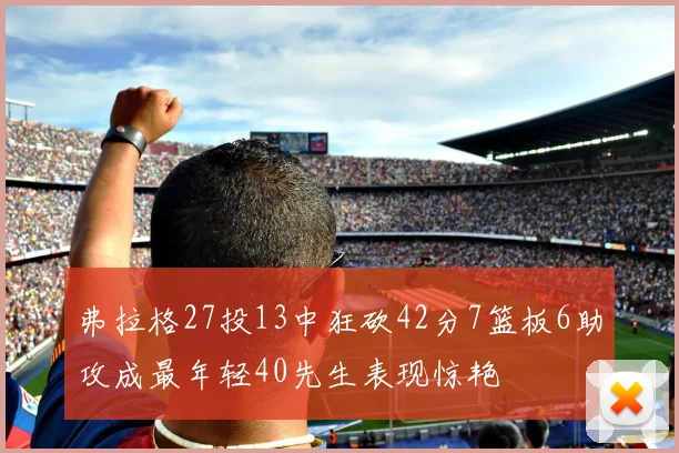 弗拉格27投13中狂砍42分7篮板6助攻成最年轻40先生表现惊艳