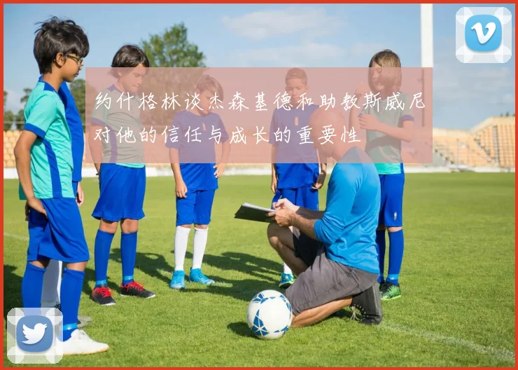约什格林谈杰森基德和助教斯威尼对他的信任与成长的重要性