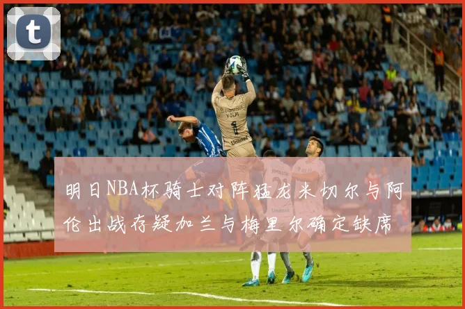 明日NBA杯骑士对阵猛龙米切尔与阿伦出战存疑加兰与梅里尔确定缺席