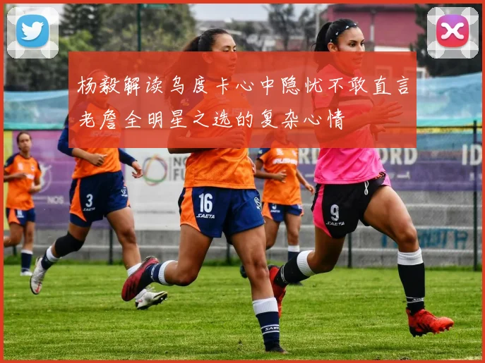 杨毅解读乌度卡心中隐忧不敢直言老詹全明星之选的复杂心情