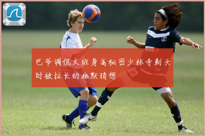 巴爷调侃文班身高秘密少林寺剃头时被拉长的幽默猜想